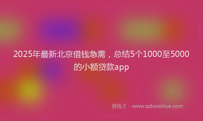 2025年最新北京借钱急需，总结5个1000至5000的小额贷款app