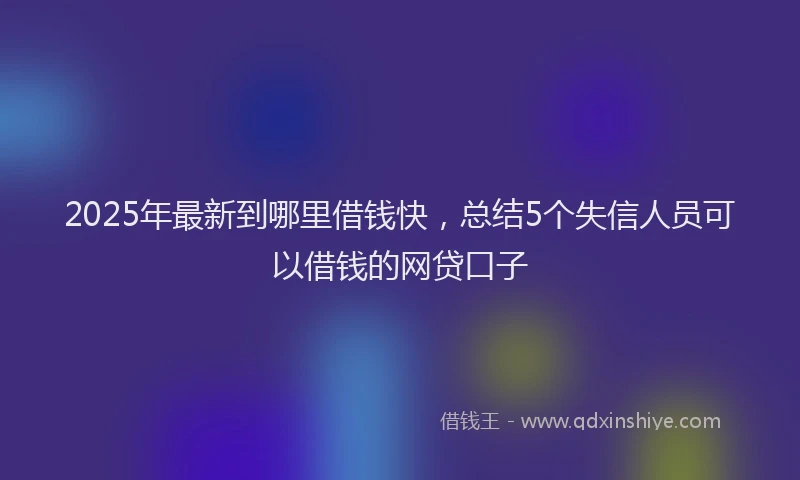 2025年最新到哪里借钱快，总结5个失信人员可以借钱的网贷口子