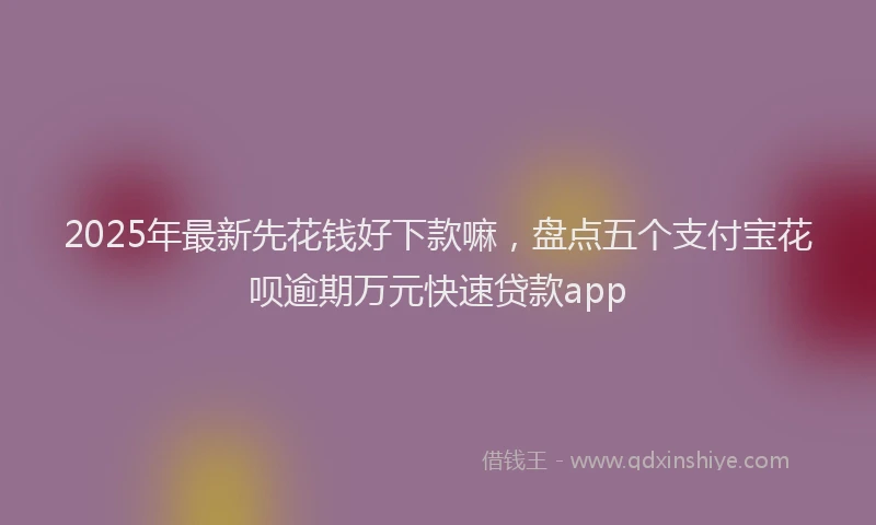 2025年最新先花钱好下款嘛，盘点五个支付宝花呗逾期万元快速贷款app