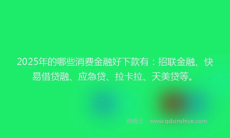 2025年的哪些消费金融好下款有：招联金融、快易借贷融、应急贷、拉卡拉、天美贷等。