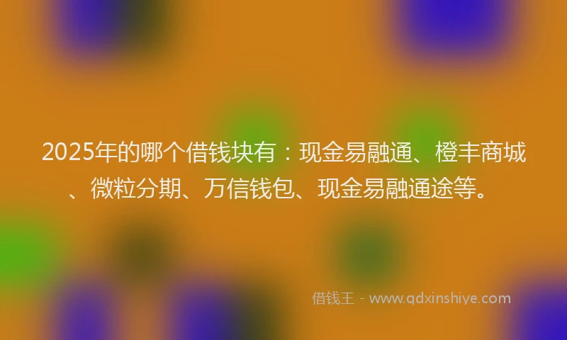 2025年的哪个借钱块有：现金易融通、橙丰商城、微粒分期、万信钱包、现金易融通途等。