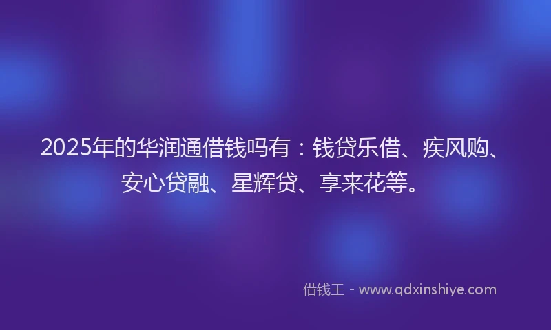 2025年的华润通借钱吗有：钱贷乐借、疾风购、安心贷融、星辉贷、享来花等。