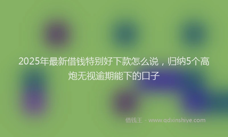 2025年最新借钱特别好下款怎么说，归纳5个高炮无视逾期能下的口子