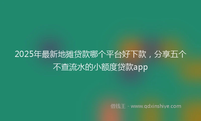 2025年最新地摊贷款哪个平台好下款，分享五个不查流水的小额度贷款app