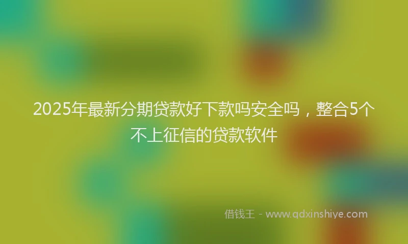 2025年最新分期贷款好下款吗安全吗，整合5个不上征信的贷款软件