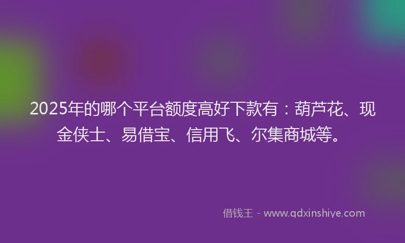 2025年的哪个平台额度高好下款有：葫芦花、现金侠士、易借宝、信用飞、尔集商城等。