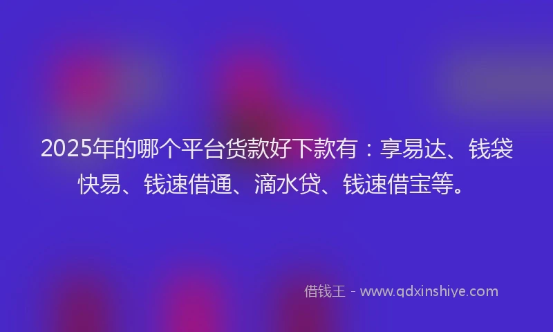 2025年的哪个平台货款好下款有：享易达、钱袋快易、钱速借通、滴水贷、钱速借宝等。