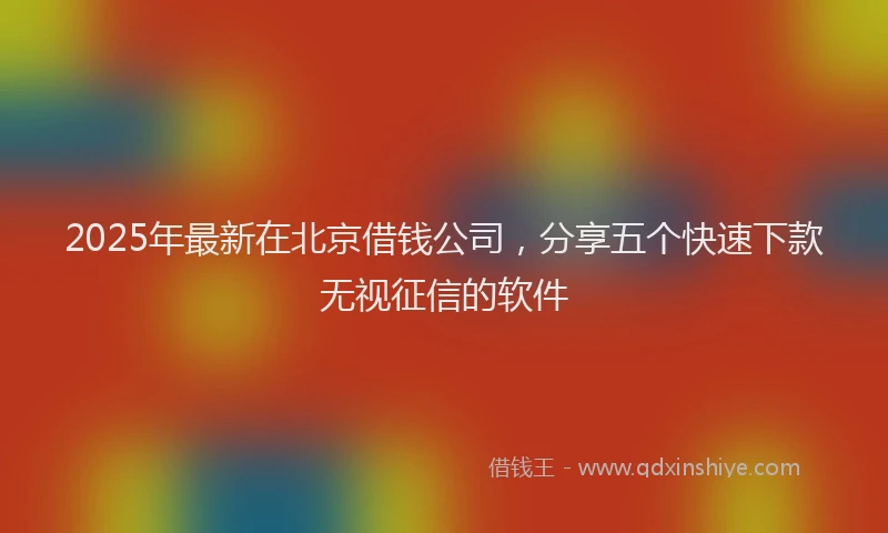 2025年最新在北京借钱公司，分享五个快速下款无视征信的软件