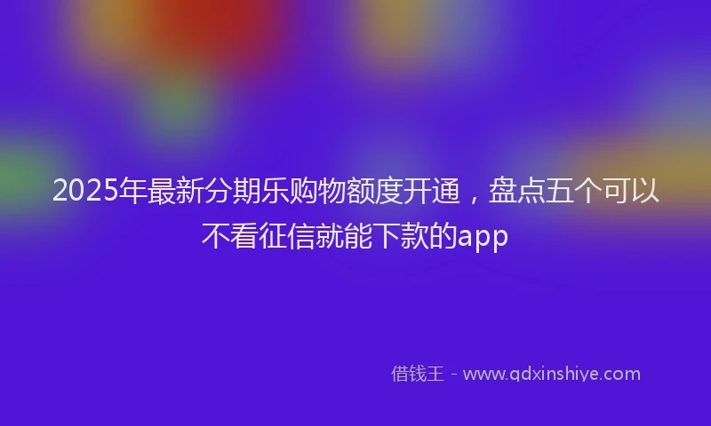 2025年最新分期乐购物额度开通，盘点五个可以不看征信就能下款的app