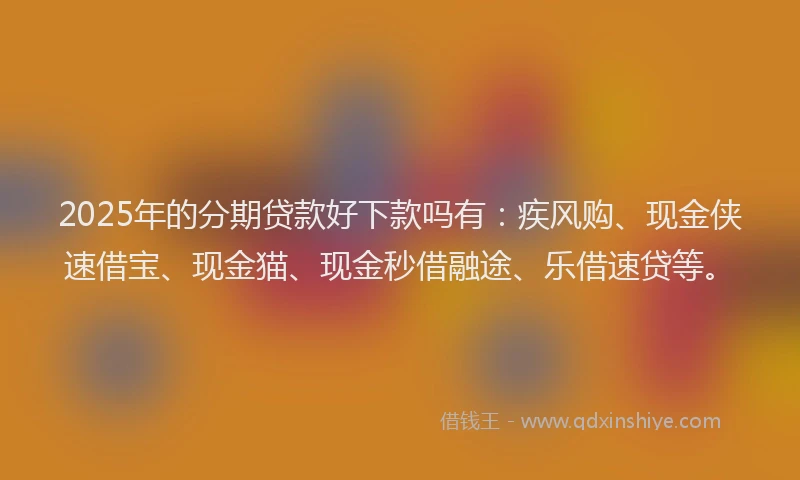 2025年的分期贷款好下款吗有：疾风购、现金侠速借宝、现金猫、现金秒借融途、乐借速贷等。