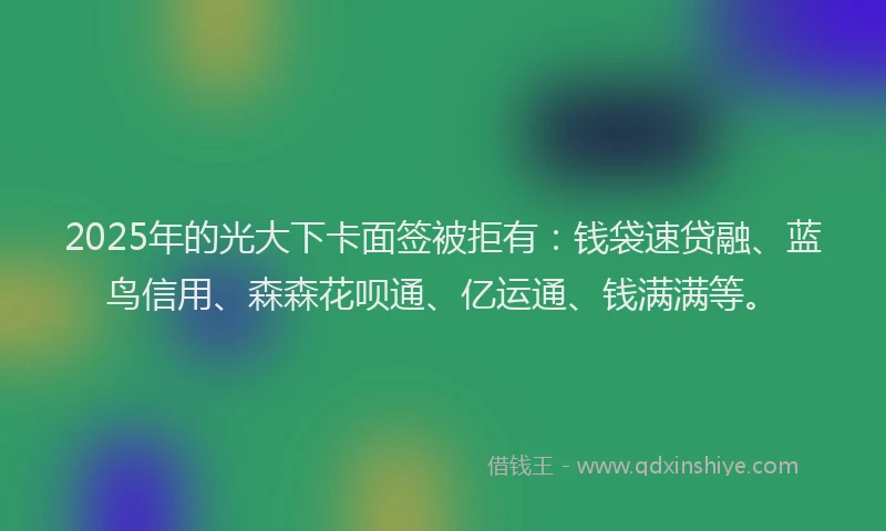 2025年的光大下卡面签被拒有：钱袋速贷融、蓝鸟信用、森森花呗通、亿运通、钱满满等。