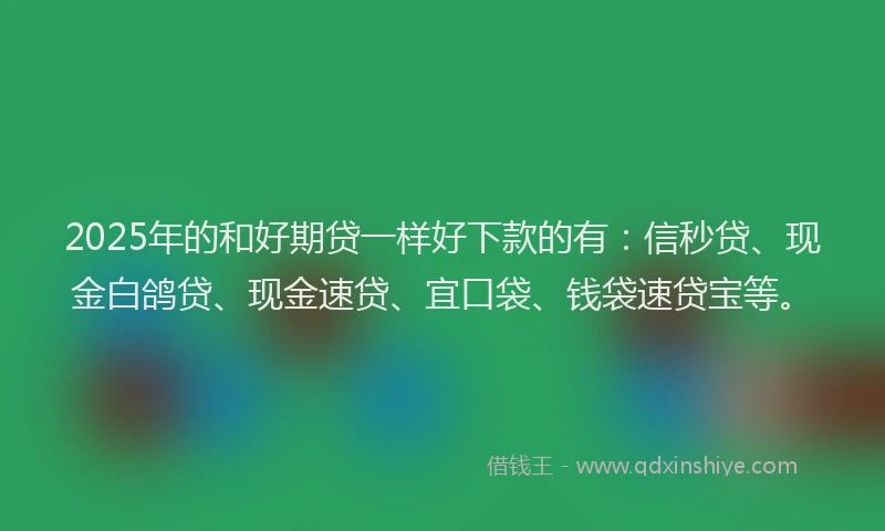 2025年的和好期贷一样好下款的有：信秒贷、现金白鸽贷、现金速贷、宜口袋、钱袋速贷宝等。
