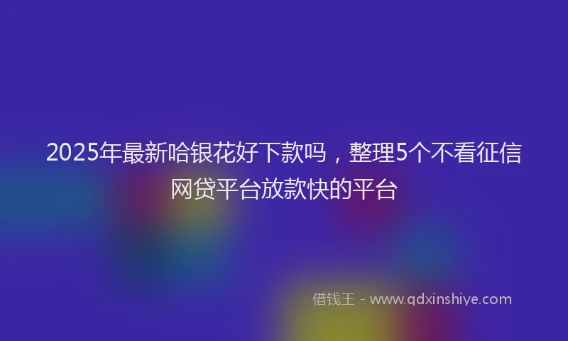 2025年最新哈银花好下款吗，整理5个不看征信网贷平台放款快的平台