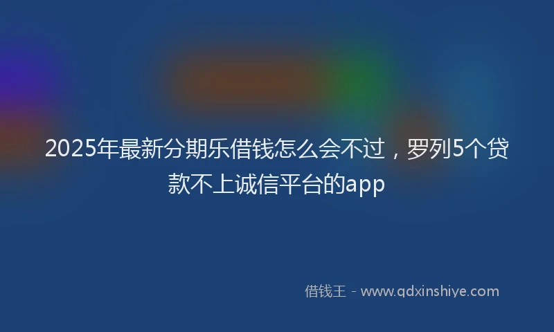 2025年最新分期乐借钱怎么会不过，罗列5个贷款不上诚信平台的app