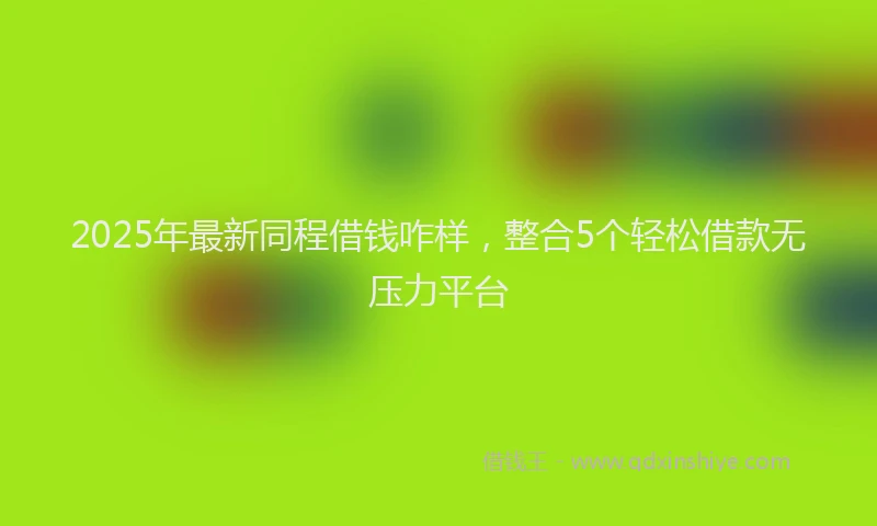 2025年最新同程借钱咋样，整合5个轻松借款无压力平台