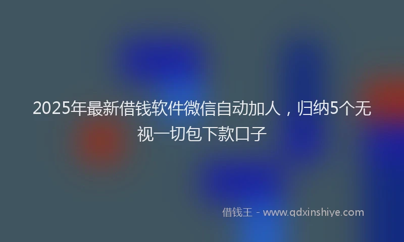 2025年最新借钱软件微信自动加人，归纳5个无视一切包下款口子
