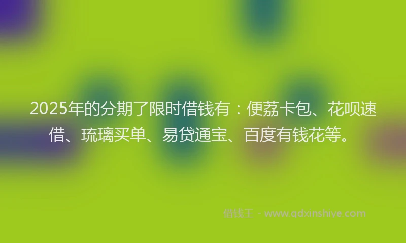2025年的分期了限时借钱有：便荔卡包、花呗速借、琉璃买单、易贷通宝、百度有钱花等。