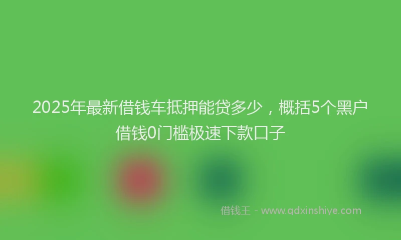 2025年最新借钱车抵押能贷多少，概括5个黑户借钱0门槛极速下款口子