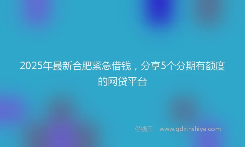 2025年最新合肥紧急借钱，分享5个分期有额度的网贷平台