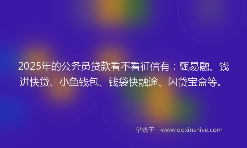 2025年的公务员贷款看不看征信有：甄易融、钱进快贷、小鱼钱包、钱袋快融途、闪贷宝盒等。