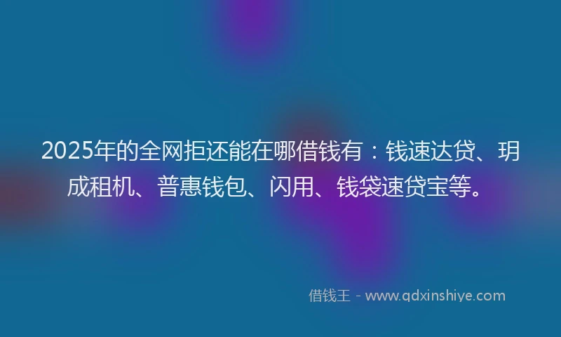 2025年的全网拒还能在哪借钱有：钱速达贷、玥成租机、普惠钱包、闪用、钱袋速贷宝等。
