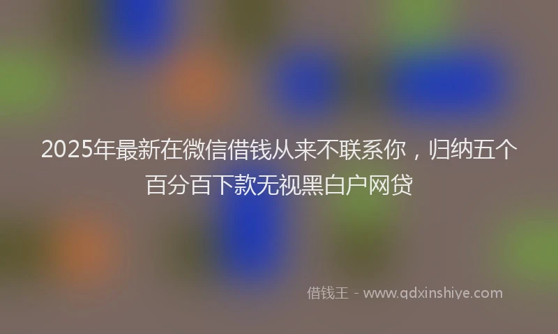 2025年最新在微信借钱从来不联系你，归纳五个百分百下款无视黑白户网贷