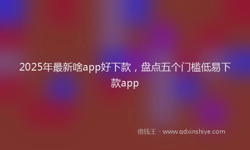 2025年最新啥app好下款，盘点五个门槛低易下款app