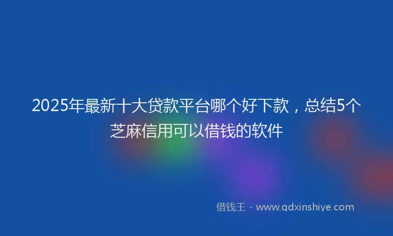 2025年最新十大贷款平台哪个好下款，总结5个芝麻信用可以借钱的软件