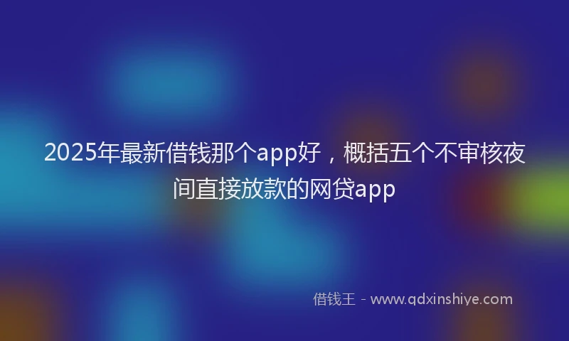 2025年最新借钱那个app好，概括五个不审核夜间直接放款的网贷app