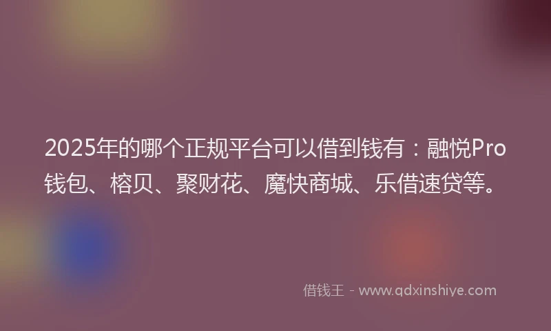 2025年的哪个正规平台可以借到钱有：融悦Pro钱包、榕贝、聚财花、魔快商城、乐借速贷等。