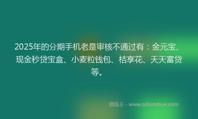 2025年的分期手机老是审核不通过有：金元宝、现金秒贷宝盒、小麦粒钱包、桔享花、天天富贷等。