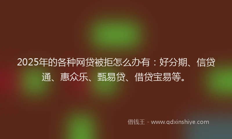 2025年的各种网贷被拒怎么办有：好分期、信贷通、惠众乐、甄易贷、借贷宝易等。