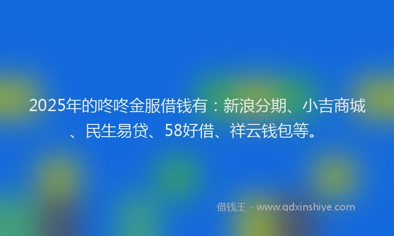 2025年的咚咚金服借钱有：新浪分期、小吉商城、民生易贷、58好借、祥云钱包等。