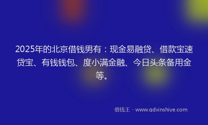 2025年的北京借钱男有：现金易融贷、借款宝速贷宝、有钱钱包、度小满金融、今日头条备用金等。