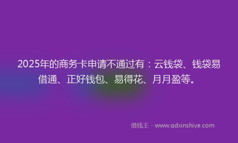 2025年的商务卡申请不通过有：云钱袋、钱袋易借通、正好钱包、易得花、月月盈等。