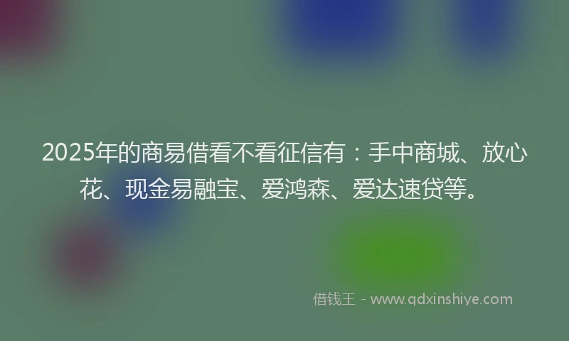 2025年的商易借看不看征信有：手中商城、放心花、现金易融宝、爱鸿森、爱达速贷等。
