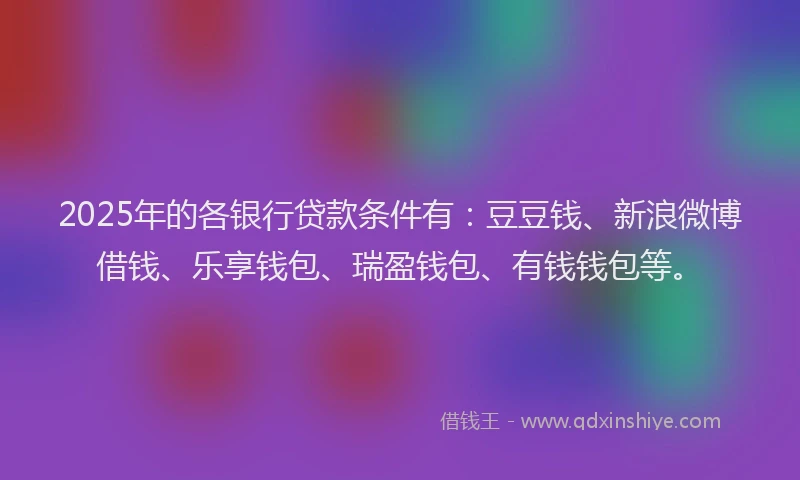 2025年的各银行贷款条件有：豆豆钱、新浪微博借钱、乐享钱包、瑞盈钱包、有钱钱包等。