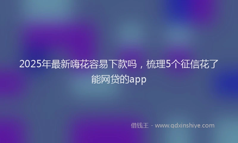2025年最新嗨花容易下款吗，梳理5个征信花了能网贷的app