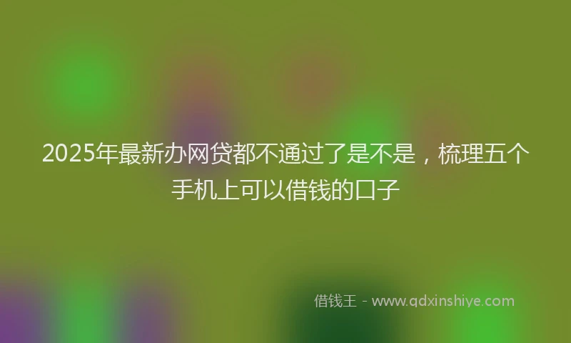 2025年最新办网贷都不通过了是不是，梳理五个手机上可以借钱的口子