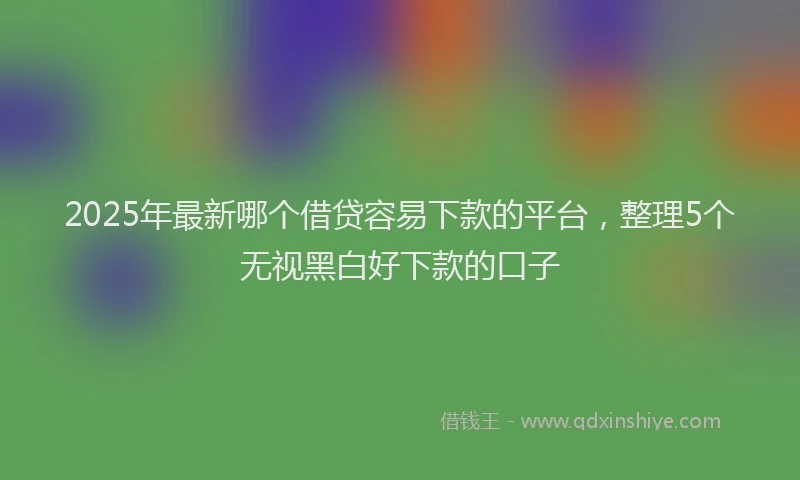 2025年最新哪个借贷容易下款的平台，整理5个无视黑白好下款的口子