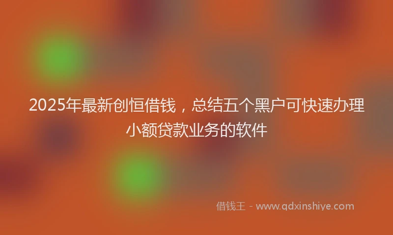 2025年最新创恒借钱，总结五个黑户可快速办理小额贷款业务的软件