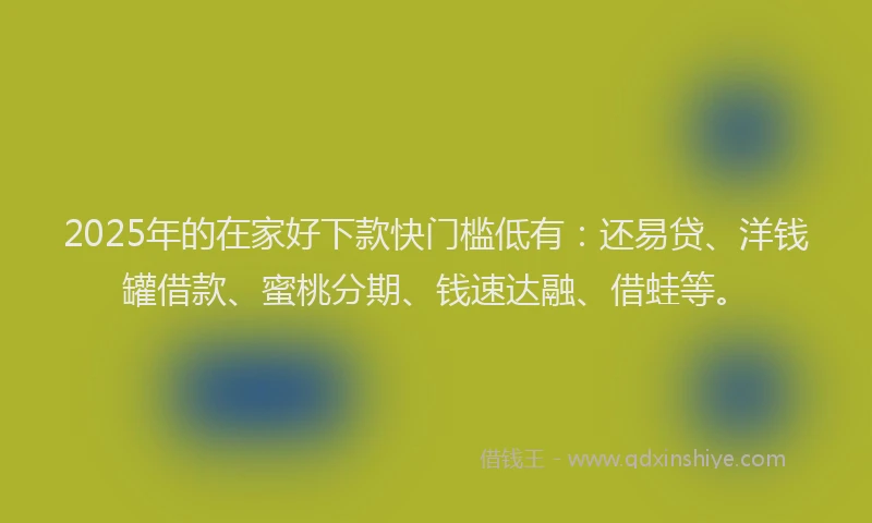 2025年的在家好下款快门槛低有：还易贷、洋钱罐借款、蜜桃分期、钱速达融、借蛙等。