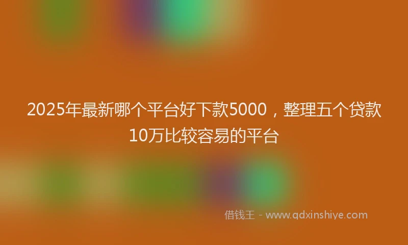 2025年最新哪个平台好下款5000，整理五个贷款10万比较容易的平台