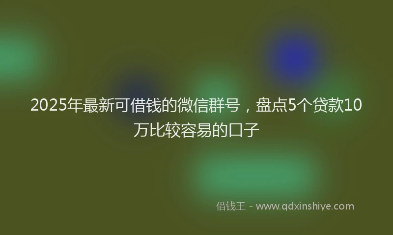 2025年最新可借钱的微信群号，盘点5个贷款10万比较容易的口子