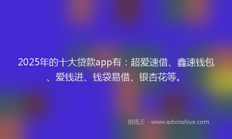 2025年的十大贷款app有：超爱速借、鑫速钱包、爱钱进、钱袋易借、银杏花等。