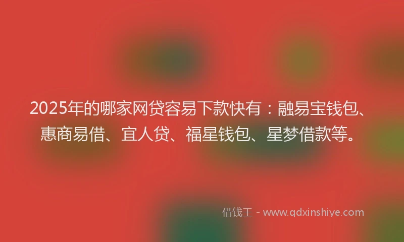2025年的哪家网贷容易下款快有：融易宝钱包、惠商易借、宜人贷、福星钱包、星梦借款等。
