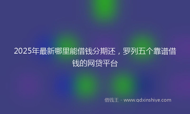 2025年最新哪里能借钱分期还，罗列五个靠谱借钱的网贷平台