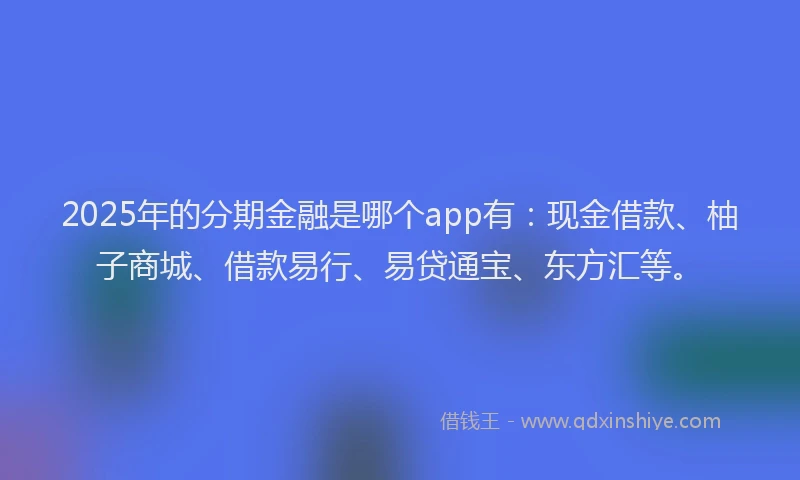 2025年的分期金融是哪个app有：现金借款、柚子商城、借款易行、易贷通宝、东方汇等。