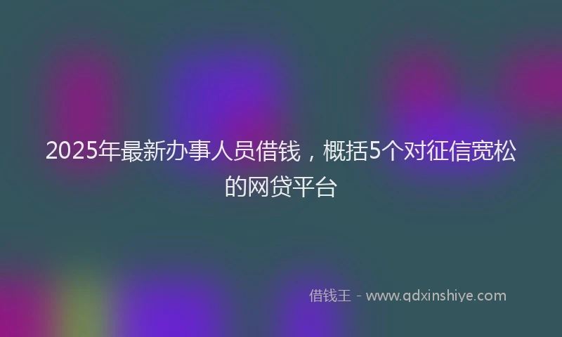 2025年最新办事人员借钱，概括5个对征信宽松的网贷平台