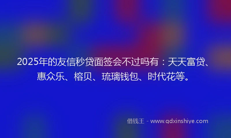 2025年的友信秒贷面签会不过吗有：天天富贷、惠众乐、榕贝、琉璃钱包、时代花等。